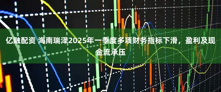 亿融配资 海南瑞泽2025年一季度多项财务指标下滑，盈利及现金流承压