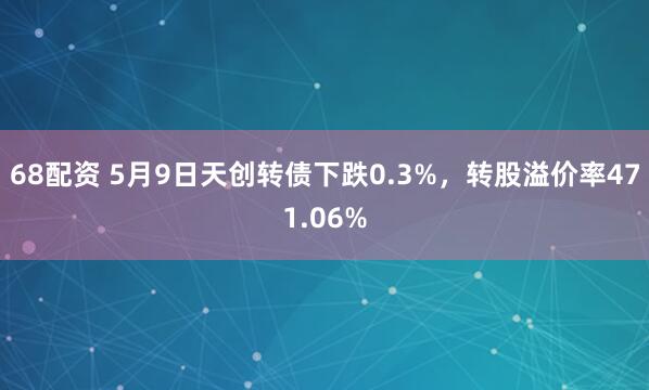 68配资 5月9日天创转债下跌0.3%，转股溢价率471.06%