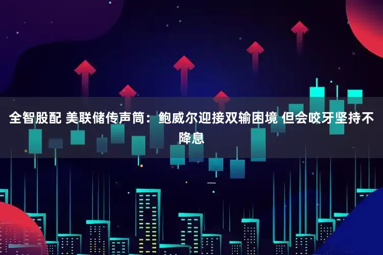 全智股配 美联储传声筒：鲍威尔迎接双输困境 但会咬牙坚持不降息