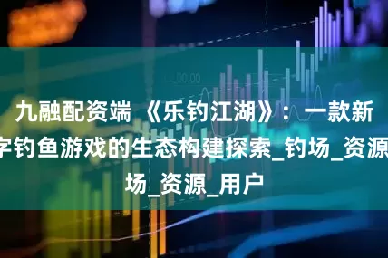 九融配资端 《乐钓江湖》：一款新型数字钓鱼游戏的生态构建探索_钓场_资源_用户