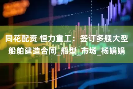 同花配资 恒力重工：签订多艘大型船舶建造合同_船型_市场_杨娟娟