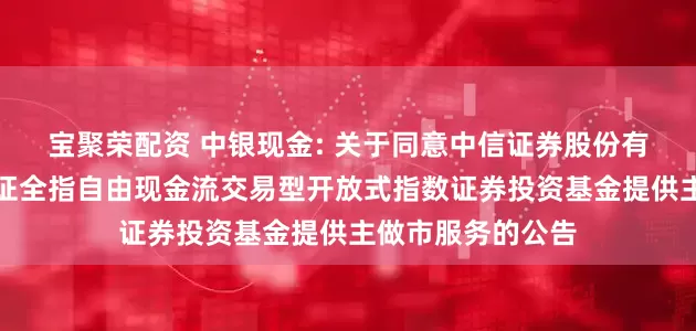 宝聚荣配资 中银现金: 关于同意中信证券股份有限公司为中银中证全指自由现金流交易型开放式指数证券投资基金提供主做市服务的公告